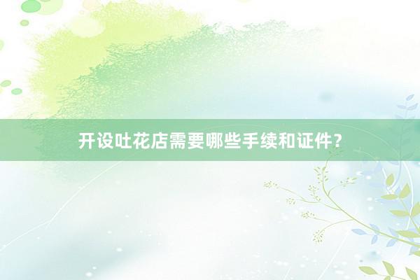 开设吐花店需要哪些手续和证件?