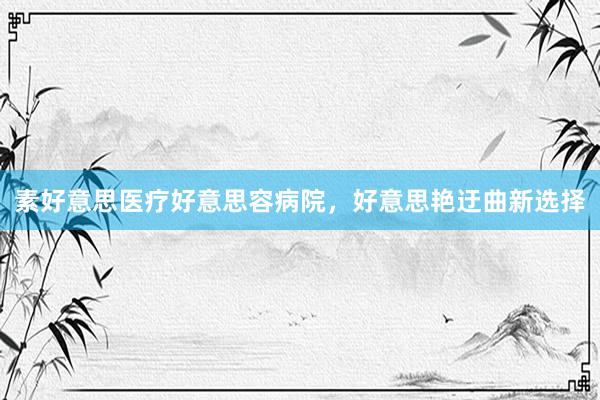 素好意思医疗好意思容病院,好意思艳迂曲新选择